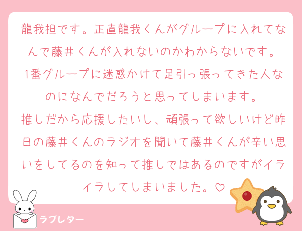 龍我担です。正直龍我くんがグループに入れてなんで藤井くんが入れないのかわからないです。
1番グループに迷惑かけて足引っ張ってきた人なのになんでだろうと思ってしまいます。
推しだから応援したいし、頑張って欲しいけど昨日の藤井くんのラジオを聞いて藤井くんが辛い思いをしてるのを知って推しではあるのですがイライラしてしまいました。