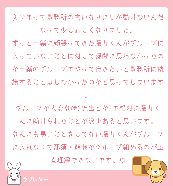 美少年って事務所の言いなりにしか動けないんだなって少し悲しくなりました。
ずっと一緒に頑張ってきた藤井くんがグループに入っていないことに対して疑問に思わなかったのか一緒のグループでやって行きたいと事務所に抗議することはしなかったのかと思ってしまいます。
グループが大変な時(流出とか)で絶対に藤井くんに助けられたことが沢山あると思います。
なんにも悪いことをしてない藤井くんがグループに入れなくて那須・龍我がグループ組めるのが正直理解できないです。