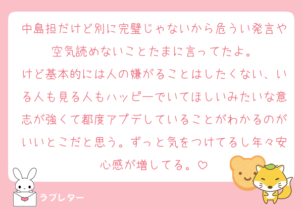 中島担だけど別に完璧じゃないから危うい発言や空気読めないことたまに言ってたよ。
けど基本的には人の嫌がることはしたくない、いる人も見る人もハッピーでいてほしいみたいな意志が強くて都度アプデしていることがわかるのがいいとこだと思う。ずっと気をつけてるし年々安心感が増してる。