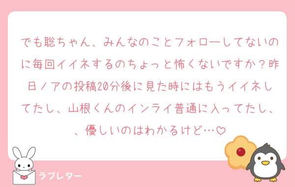 でも聡ちゃん、みんなのことフォローしてないのに毎回イイネするのちょっと怖くないですか？昨日ノアの投稿20分後に見た時にはもうイイネしてたし、山根くんのインライ普通に入ってたし、、優しいのはわかるけど…