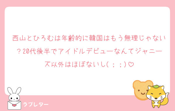 西山とひろむは年齢的に韓国はもう無理じゃない？20代後半でアイドルデビューなんてジャニーズ以外はほぼないし(；；)