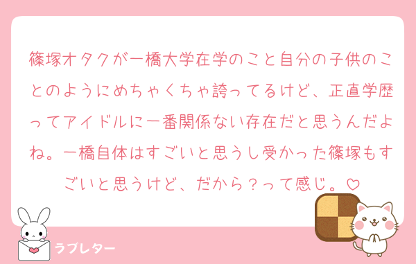 篠塚オタクが一橋大学在学のこと自分の子供のことのようにめちゃくちゃ誇ってるけど、正直学歴ってアイドルに一番関係ない存在だと思うんだよね。一橋自体はすごいと思うし受かった篠塚もすごいと思うけど、だから？って感じ。