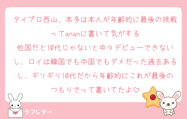 タイプロ西山、本多は本人が年齢的に最後の挑戦ってananに書いて気がする
他国だと10代じゃないと中々デビューできないし、ロイは韓国でも中国でもダメだった過去あるし、ギリギリ10代だから年齢的にこれが最後のつもりでって書いてたよ