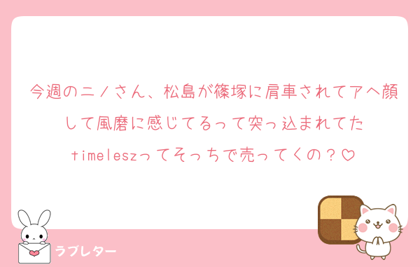 今週のニノさん、松島が篠塚に肩車されてアヘ顔して風磨に感じてるって突っ込まれてた
timeleszってそっちで売ってくの？