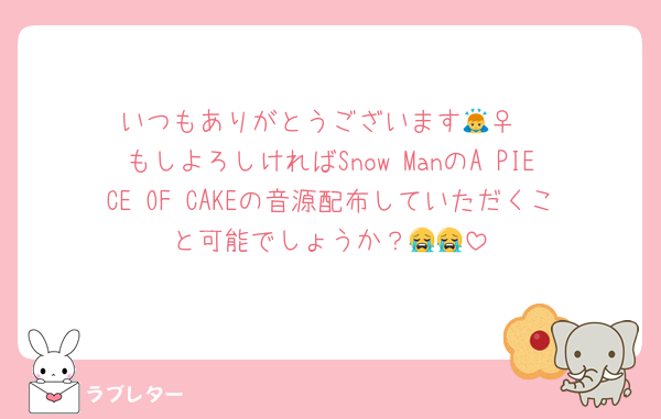 いつもありがとうございます🙇‍♀️
もしよろしければSnow ManのA PIECE OF CAKEの音源配布していただくこと可能でしょうか？😭😭
