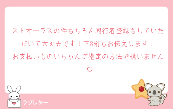ストオーラスの件もちろん同行者登録もしていただいて大丈夫です！下3桁もお伝えします！
お支払いものいちゃんご指定の方法で構いません♡