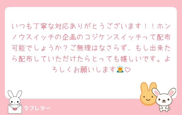 いつも丁寧な対応ありがとうございます！！ホンノウスイッチの企画のコジケンスイッチって配布可能でしょうか？ご無理はなさらず、もし出来たら配布していただけたらとっても嬉しいです。よろしくお願いします🙇