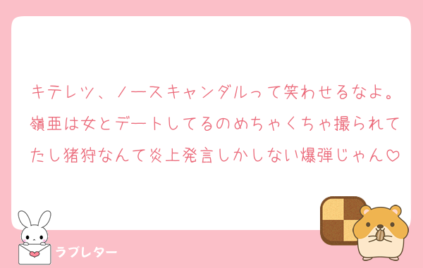 キテレツ、ノースキャンダルって笑わせるなよ。嶺亜は女とデートしてるのめちゃくちゃ撮られてたし猪狩なんて炎上発言しかしない爆弾じゃん