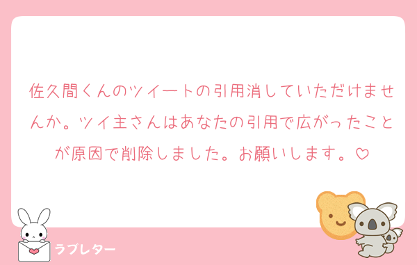佐久間くんのツイートの引用消していただけませんか。ツイ主さんはあなたの引用で広がったことが原因で削除しました。お願いします。