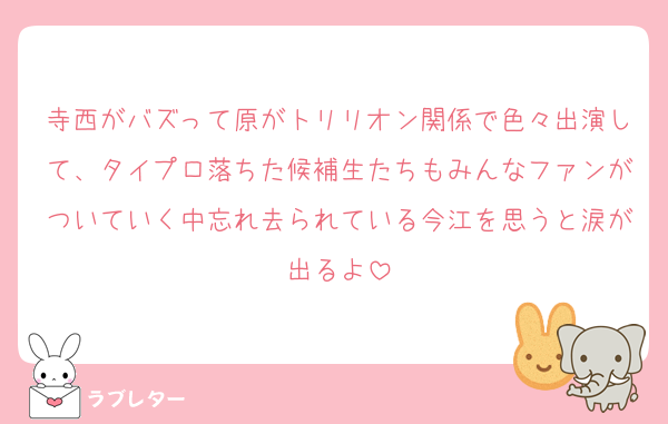 寺西がバズって原がトリリオン関係で色々出演して、タイプロ落ちた候補生たちもみんなファンがついていく中忘れ去られている今江を思うと涙が出るよ