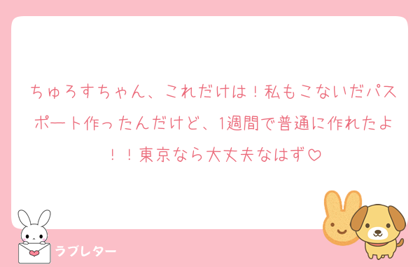 ちゅろすちゃん、これだけは！私もこないだパスポート作ったんだけど、1週間で普通に作れたよ！！東京なら大丈夫なはず