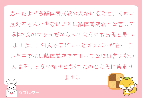 思ったよりも解体賛成派の人がいること、それに反対する人が少ないことは解体賛成派と公言してるKさんのマシュだからって言うのもあると思いますよ、、21人でデビューとメンバーが言っていた中で私は解体賛成です！って公には言えない人はそりゃ多少なりともKさんのところに集まります