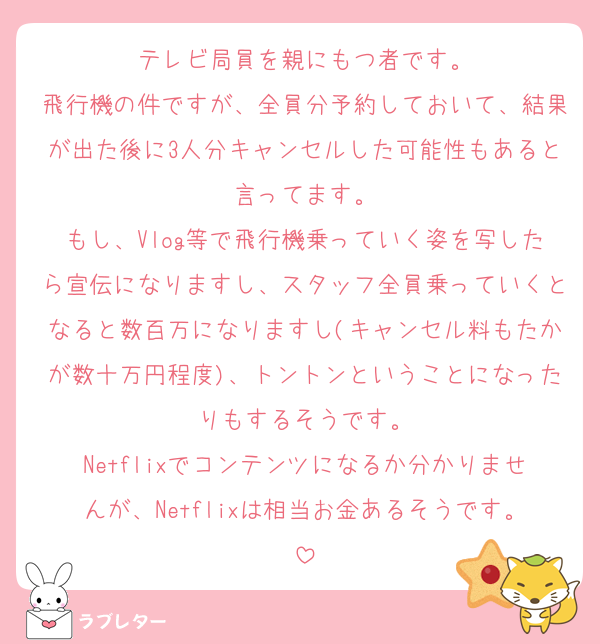 テレビ局員を親にもつ者です。
飛行機の件ですが、全員分予約しておいて、結果が出た後に3人分キャンセルした可能性もあると言ってます。
もし、Vlog等で飛行機乗っていく姿を写したら宣伝になりますし、スタッフ全員乗っていくとなると数百万になりますし(キャンセル料もたかが数十万円程度)、トントンということになったりもするそうです。
Netflixでコンテンツになるか分かりませんが、Netflixは相当お金あるそうです。