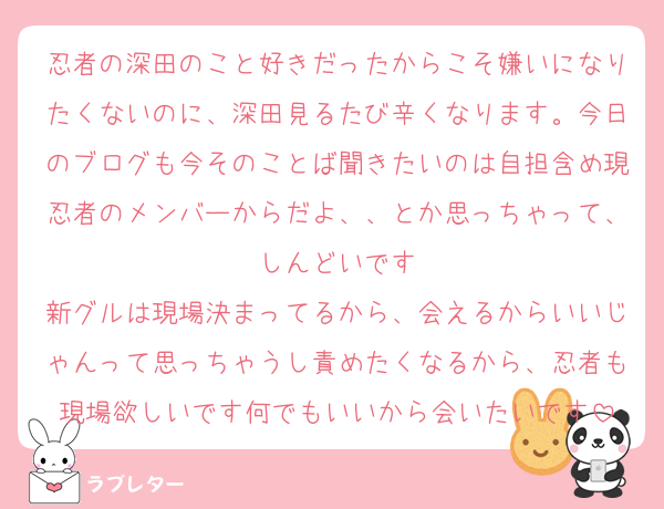 忍者の深田のこと好きだったからこそ嫌いになりたくないのに、深田見るたび辛くなります。今日のブログも今そのことば聞きたいのは自担含め現忍者のメンバーからだよ、、とか思っちゃって、しんどいです
新グルは現場決まってるから、会えるからいいじゃんって思っちゃうし責めたくなるから、忍者も現場欲しいです何でもいいから会いたいです