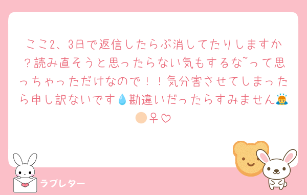 ここ2、3日で返信したらぶ消してたりしますか？読み直そうと思ったらない気もするな~って思っちゃっただけなので！！気分害させてしまったら申し訳ないです💧勘違いだったらすみません🙇🏻‍♀️