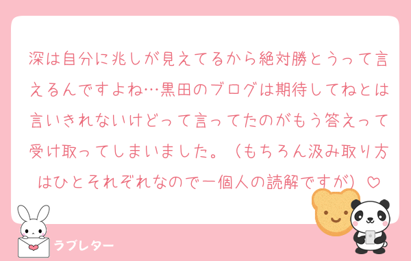 深は自分に兆しが見えてるから絶対勝とうって言えるんですよね…黒田のブログは期待してねとは言いきれないけどって言ってたのがもう答えって受け取ってしまいました。（もちろん汲み取り方はひとそれぞれなので一個人の読解ですが）