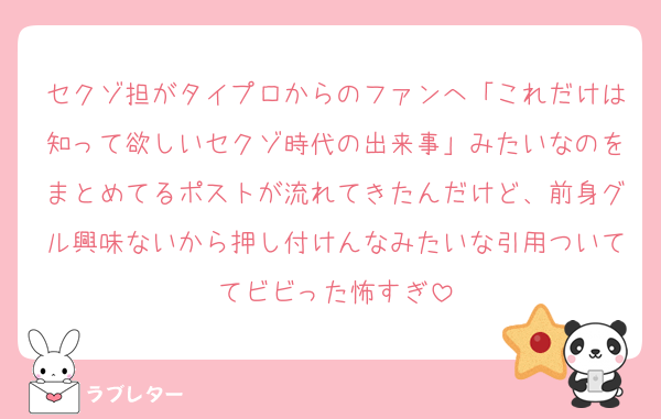 セクゾ担がタイプロからのファンへ「これだけは知って欲しいセクゾ時代の出来事」みたいなのをまとめてるポストが流れてきたんだけど、前身グル興味ないから押し付けんなみたいな引用ついててビビった怖すぎ