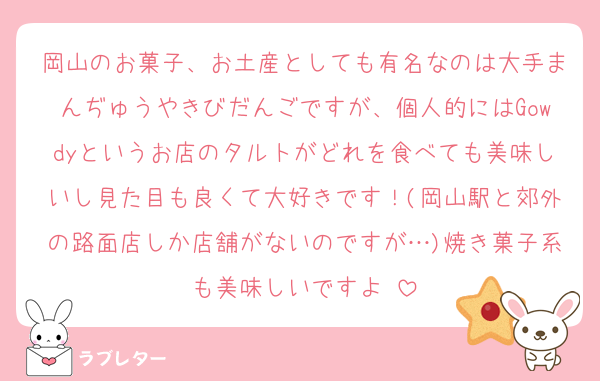 岡山のお菓子、お土産としても有名なのは大手まんぢゅうやきびだんごですが、個人的にはGowdyというお店のタルトがどれを食べても美味しいし見た目も良くて大好きです！(岡山駅と郊外の路面店しか店舗がないのですが…)焼き菓子系も美味しいですよ♡