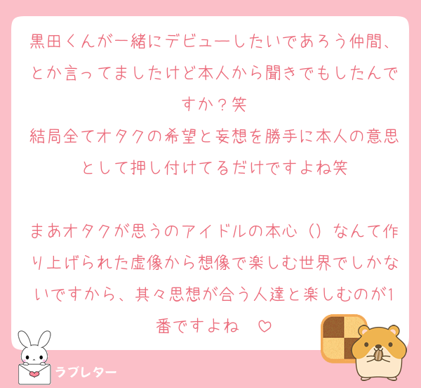 黒田くんが一緒にデビューしたいであろう仲間、とか言ってましたけど本人から聞きでもしたんですか？笑
結局全てオタクの希望と妄想を勝手に本人の意思として押し付けてるだけですよね笑

まあオタクが思うのアイドルの本心（）なんて作り上げられた虚像から想像で楽しむ世界でしかないですから、其々思想が合う人達と楽しむのが1番ですよね〜