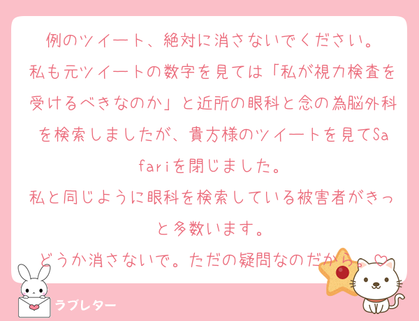 例のツイート、絶対に消さないでください。
私も元ツイートの数字を見ては「私が視力検査を受けるべきなのか」と近所の眼科と念の為脳外科を検索しましたが、貴方様のツイートを見てSafariを閉じました。
私と同じように眼科を検索している被害者がきっと多数います。
どうか消さないで。ただの疑問なのだから。