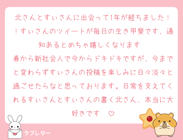 北さんとすぃさんに出会って1年が経ちました！！すぃさんのツイートが毎日の生き甲斐です、通知あるとめちゃ嬉しくなります❤︎
春から新社会人で今からドキドキですが、今までと変わらずすぃさんの投稿を楽しみに日々淡々と過ごせたらなと思っております。日常を支えてくれるすぃさんとすぃさんの書く北さん、本当に大好きです❤︎