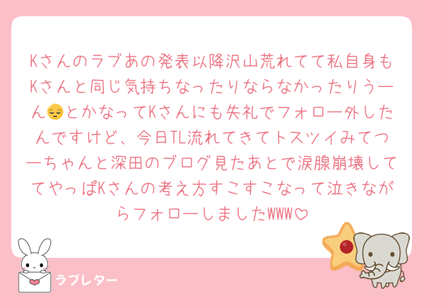 Kさんのラブあの発表以降沢山荒れてて私自身もKさんと同じ気持ちなったりならなかったりうーん😔とかなってKさんにも失礼でフォロー外したんですけど、今日TL流れてきてトスツイみてつーちゃんと深田のブログ見たあとで涙腺崩壊しててやっぱKさんの考え方すこすこなって泣きながらフォローしましたWWW