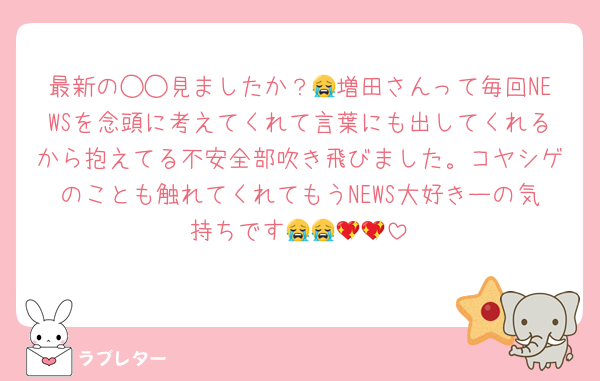 最新の◯◯見ましたか？😭増田さんって毎回NEWSを念頭に考えてくれて言葉にも出してくれるから抱えてる不安全部吹き飛びました。コヤシゲのことも触れてくれてもうNEWS大好きーの気持ちです😭😭💖💖