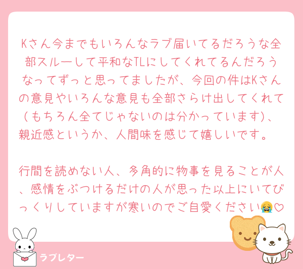 Kさん今までもいろんなラブ届いてるだろうな全部スルーして平和なTLにしてくれてるんだろうなってずっと思ってましたが、今回の件はKさんの意見やいろんな意見も全部さらけ出してくれて(もちろん全てじゃないのは分かっています)、親近感というか、人間味を感じて嬉しいです。

行間を読めない人、多角的に物事を見ることが人、感情をぶつけるだけの人が思った以上にいてびっくりしていますが寒いのでご自愛ください😭