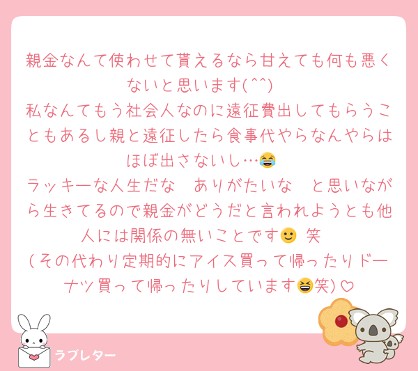 親金なんて使わせて貰えるなら甘えても何も悪くないと思います(^^)
私なんてもう社会人なのに遠征費出してもらうこともあるし親と遠征したら食事代やらなんやらはほぼ出さないし…😂
ラッキーな人生だな〜ありがたいな〜と思いながら生きてるので親金がどうだと言われようとも他人には関係の無いことです🙂‍↕️笑
(その代わり定期的にアイス買って帰ったりドーナツ買って帰ったりしています😆笑)
