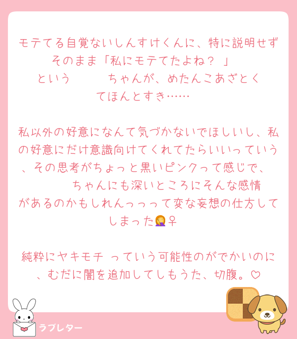 モテてる自覚ないしんすけくんに、特に説明せずそのまま「私にモテてたよね？♡」
という      ちゃんが、めたんこあざとくてほんとすき……

私以外の好意になんて気づかないでほしいし、私の好意にだけ意識向けてくれてたらいいっていう、その思考がちょっと黒いピンクって感じで、       ちゃんにも深いところにそんな感情があるのかもしれんっっって変な妄想の仕方してしまった🤦‍♀️

純粋にヤキモチ♡っていう可能性のがでかいのに、むだに闇を追加してしもうた、切腹。