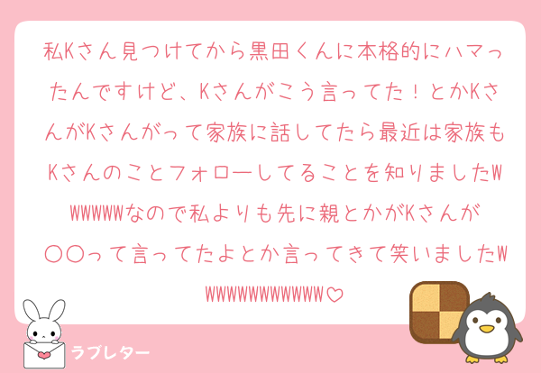 私Kさん見つけてから黒田くんに本格的にハマったんですけど、Kさんがこう言ってた！とかKさんがKさんがって家族に話してたら最近は家族もKさんのことフォローしてることを知りましたWWWWWWなので私よりも先に親とかがKさんが○○って言ってたよとか言ってきて笑いましたWWWWWWWWWWWW