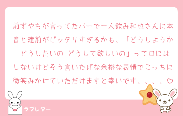前ずやちが言ってたバーで一人飲み和也さんに本音と建前がピッタリすぎるかも、「どうしようか どうしたいの どうして欲しいの」って口にはしないけどそう言いたげな余裕な表情でこっちに微笑みかけていただけますと幸いです、、、、