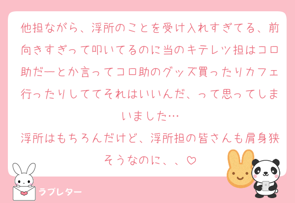 他担ながら、浮所のことを受け入れすぎてる、前向きすぎって叩いてるのに当のキテレツ担はコロ助だーとか言ってコロ助のグッズ買ったりカフェ行ったりしててそれはいいんだ、って思ってしまいました…
浮所はもちろんだけど、浮所担の皆さんも肩身狭そうなのに、、