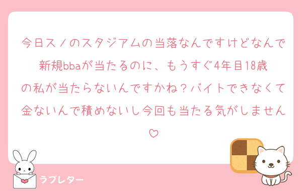 今日スノのスタジアムの当落なんですけどなんで新規bbaが当たるのに、もうすぐ4年目18歳の私が当たらないんですかね？バイトできなくて金ないんで積めないし今回も当たる気がしません