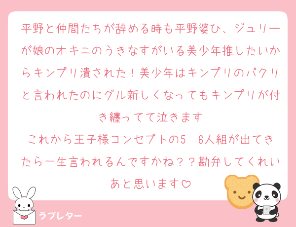 平野と仲間たちが辞める時も平野婆ひ、ジュリーが娘のオキニのうきなすがいる美少年推したいからキンプリ潰された！美少年はキンプリのパクリと言われたのにグル新しくなってもキンプリが付き纏ってて泣きます
これから王子様コンセプトの5〜6人組が出てきたら一生言われるんですかね？？勘弁してくれいあと思います