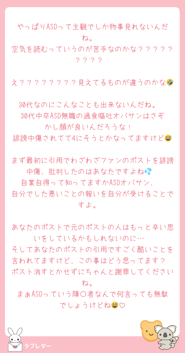 やっぱりASDって主観でしか物事見れないんだね。
空気を読むっていうのが苦手なのかな？？？？？？？？？

え？？？？？？？？見えてるものが違うのかな🤣
30代なのにこんなことも出来ないんだね。
30代中卒ASD無職の過食嘔吐オバサンはさぞかし顔が良いんだろうな！
誹謗中傷されてて4にそうとかなってますけど😅
まず最初に引用でわざわざファンのポストを誹謗中傷、批判したのはあなたですよね💦
自業自得って知ってますかASDオバサン、
自分でした悪いことの報いを自分が受けることですよ。

あなたのポストで元のポストの人はもっと辛い思いをしているかもしれないのに…
そしてあなたのポストの引用ですごく酷いことを言われてますけど、この事はどう思ってます？
ポスト消すとかせずにちゃんと謝罪してくださいね。
まぁASDっていう障〇者なんで何言っても無駄でしょうけどね😅