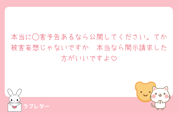本当に◯害予告あるなら公開してください。てか被害妄想じゃないですか🥱本当なら開示請求した方がいいですよ