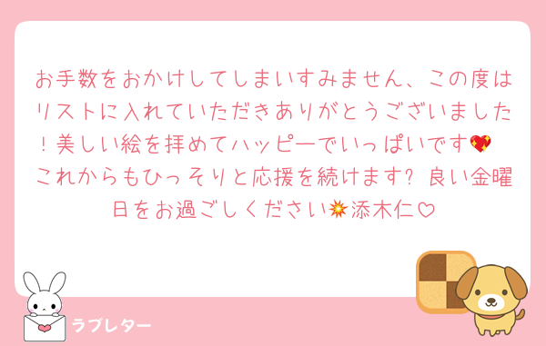 お手数をおかけしてしまいすみません、この度はリストに入れていただきありがとうございました！美しい絵を拝めてハッピーでいっぱいです💖
これからもひっそりと応援を続けます✨良い金曜日をお過ごしください💥添木仁