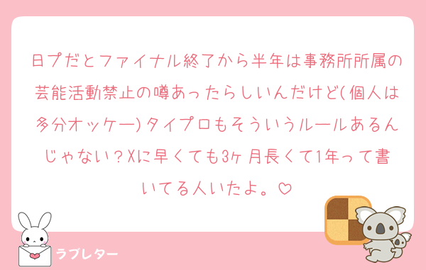 日プだとファイナル終了から半年は事務所所属の芸能活動禁止の噂あったらしいんだけど(個人は多分オッケー)タイプロもそういうルールあるんじゃない？Xに早くても3ヶ月長くて1年って書いてる人いたよ。