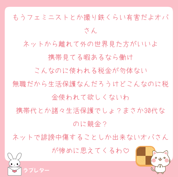もうフェミニストとか撮り鉄くらい有害だよオバさん
ネットから離れて外の世界見た方がいいよ
携帯見てる暇あるなら働け
こんなのに使われる税金が勿体ない
無職だから生活保護なんだろうけどこんなのに税金使われて欲しくないわ
携帯代とか諸々生活保護でしょ？まさか30代なのに親金？
ネットで誹謗中傷することしか出来ないオバさんが惨めに思えてくるわ