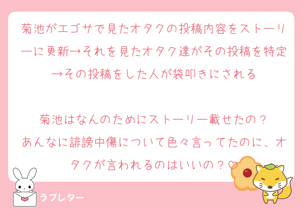 菊池がエゴサで見たオタクの投稿内容をストーリーに更新→それを見たオタク達がその投稿を特定→その投稿をした人が袋叩きにされる

菊池はなんのためにストーリー載せたの？
あんなに誹謗中傷について色々言ってたのに、オタクが言われるのはいいの？