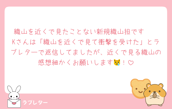 織山を近くで見たことない新規織山担です🥹
Kさんは「織山を近くで見て衝撃を受けた」とラブレターで返信してましたが、近くで見る織山の感想細かくお願いします😿！