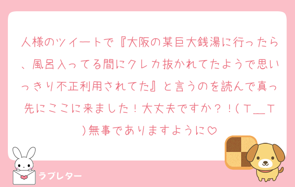 人様のツイートで『大阪の某巨大銭湯に行ったら、風呂入ってる間にクレカ抜かれてたようで思いっきり不正利用されてた』と言うのを読んで真っ先にここに来ました！大丈夫ですか？！(Ｔ＿Ｔ)無事でありますように