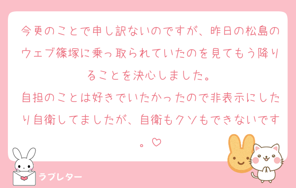 今更のことで申し訳ないのですが、昨日の松島のウェブ篠塚に乗っ取られていたのを見てもう降りることを決心しました。
自担のことは好きでいたかったので非表示にしたり自衛してましたが、自衛もクソもできないです。