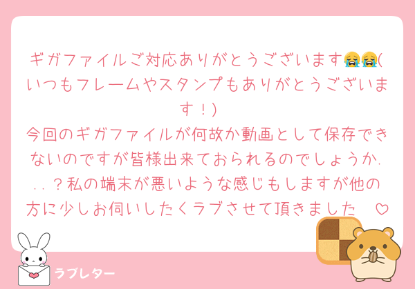 ギガファイルご対応ありがとうございます😭😭(いつもフレームやスタンプもありがとうございます！)
今回のギガファイルが何故か動画として保存できないのですが皆様出来ておられるのでしょうか...？私の端末が悪いような感じもしますが他の方に少しお伺いしたくラブさせて頂きました🥲