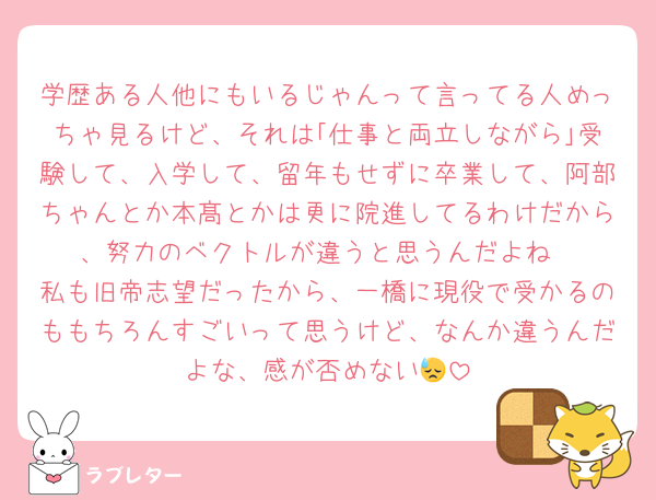 学歴ある人他にもいるじゃんって言ってる人めっちゃ見るけど、それは｢仕事と両立しながら｣受験して、入学して、留年もせずに卒業して、阿部ちゃんとか本髙とかは更に院進してるわけだから、努力のベクトルが違うと思うんだよね
私も旧帝志望だったから、一橋に現役で受かるのももちろんすごいって思うけど、なんか違うんだよな、感が否めない😓