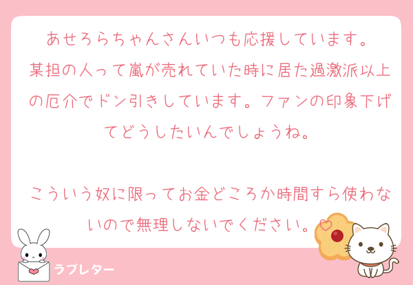 あせろらちゃんさんいつも応援しています。
某担の人って嵐が売れていた時に居た過激派以上の厄介でドン引きしています。ファンの印象下げてどうしたいんでしょうね。

こういう奴に限ってお金どころか時間すら使わないので無理しないでください。