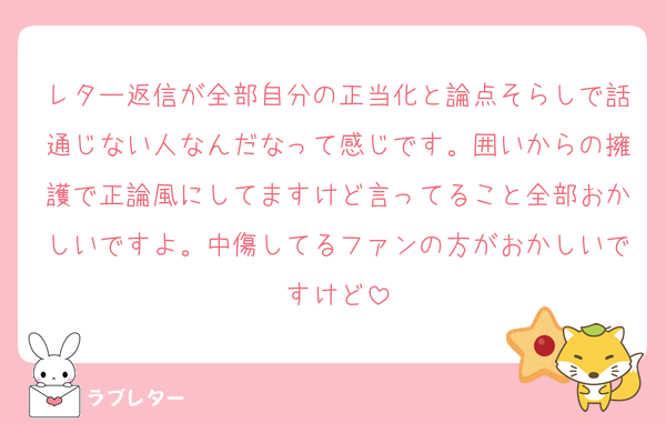 レター返信が全部自分の正当化と論点そらしで話通じない人なんだなって感じです。囲いからの擁護で正論風にしてますけど言ってること全部おかしいですよ。中傷してるファンの方がおかしいですけど