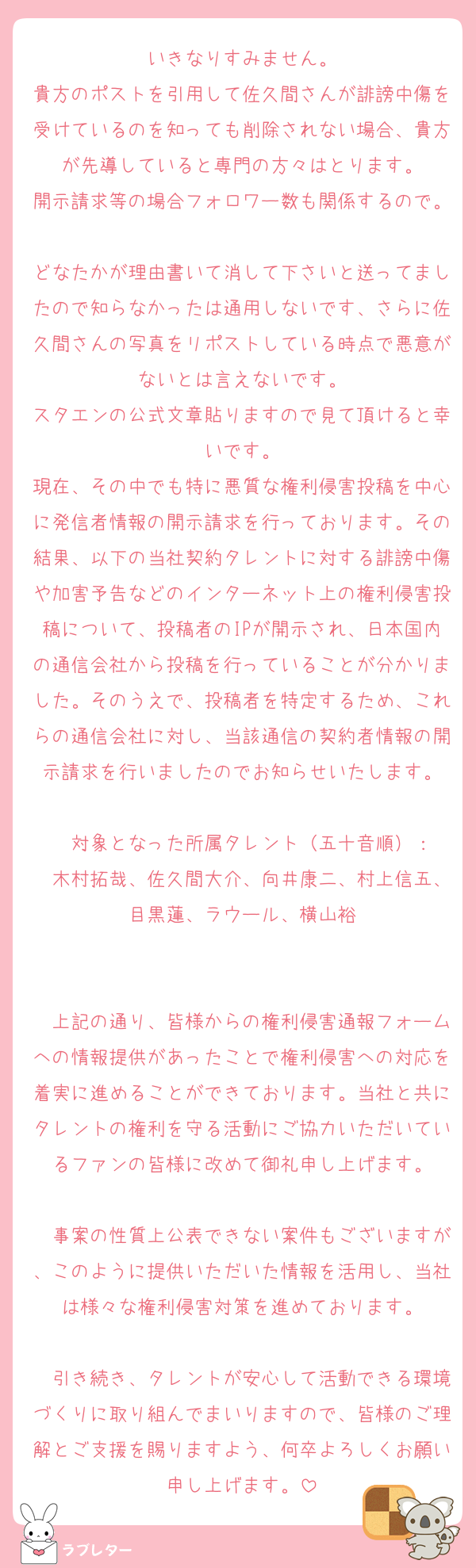 いきなりすみません。
貴方のポストを引用して佐久間さんが誹謗中傷を受けているのを知っても削除されない場合、貴方が先導していると専門の方々はとります。
開示請求等の場合フォロワー数も関係するので。
どなたかが理由書いて消して下さいと送ってましたので知らなかったは通用しないです、さらに佐久間さんの写真をリポストしている時点で悪意がないとは言えないです。
スタエンの公式文章貼りますので見て頂けると幸いです。
現在、その中でも特に悪質な権利侵害投稿を中心に発信者情報の開示請求を行っております。その結果、以下の当社契約タレントに対する誹謗中傷や加害予告などのインターネット上の権利侵害投稿について、投稿者のIPが開示され、日本国内の通信会社から投稿を行っていることが分かりました。そのうえで、投稿者を特定するため、これらの通信会社に対し、当該通信の契約者情報の開示請求を行いましたのでお知らせいたします。

　対象となった所属タレント（五十音順）：
　木村拓哉、佐久間大介、向井康二、村上信五、目黒蓮、ラウール、横山裕


　上記の通り、皆様からの権利侵害通報フォームへの情報提供があったことで権利侵害への対応を着実に進めることができております。当社と共にタレントの権利を守る活動にご協力いただいているファンの皆様に改めて御礼申し上げます。

　事案の性質上公表できない案件もございますが、このように提供いただいた情報を活用し、当社は様々な権利侵害対策を進めております。

　引き続き、タレントが安心して活動できる環境づくりに取り組んでまいりますので、皆様のご理解とご支援を賜りますよう、何卒よろしくお願い申し上げます。