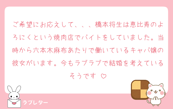ご希望にお応えして、、、橋本将生は恵比寿のよろにくという焼肉店でバイトをしていました。当時から六本木麻布あたりで働いているキャバ嬢の彼女がいます。今もラブラブで結婚を考えているそうです♡